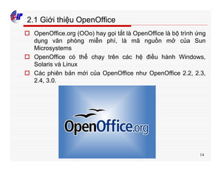 14
2.1 Giới thiệu OpenOffice
o OpenOffice.org (OOo) hay gọi tắt là OpenOffice là bộ trình ứng
dụng văn phòng miễn phí, là mã nguồn mở của Sun
Microsystems
o OpenOffice có thể chạy trên các hệ điều hành Windows,
Solaris và Linux
o Các phiên bản mới của OpenOffice như OpenOffice 2.2, 2.3,
2.4, 3.0.
 