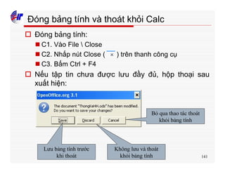141
Đóng bảng tính và thoát khỏi Calc
o Đóng bảng tính:
n C1. Vào File  Close
n C2. Nhấp nút Close ( ) trên thanh công cụ
n C3. Bấm Ctrl + F4
o Nếu tập tin chưa được lưu đầy đủ, hộp thoại sau
xuất hiện:
Lưu bảng tính trước
khi thoát
Không lưu và thoát
khỏi bảng tính
Bỏ qua thao tác thoát
khỏi bảng tính
 