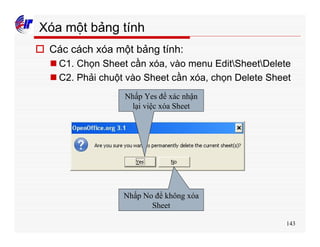 143
Xóa một bảng tính
o Các cách xóa một bảng tính:
n C1. Chọn Sheet cần xóa, vào menu EditSheetDelete
n C2. Phải chuột vào Sheet cần xóa, chọn Delete Sheet
Nhấp Yes để xác nhận
lại việc xóa Sheet
Nhấp No để không xóa
Sheet
 