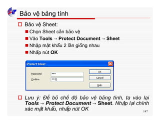 147
Bảo vệ bảng tính
o Bảo vệ Sheet:
n Chọn Sheet cần bảo vệ
n Vào Tools → Protect Document → Sheet
n Nhập mật khẩu 2 lần giống nhau
n Nhấp nút OK
o Lưu ý: Để bỏ chế độ bảo vệ bảng tính, ta vào lại
Tools → Protect Document → Sheet. Nhập lại chính
xác mật khẩu, nhấp nút OK
 