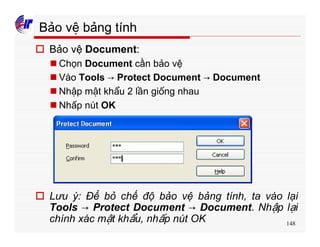 148
Bảo vệ bảng tính
o Bảo vệ Document:
n Chọn Document cần bảo vệ
n Vào Tools → Protect Document → Document
n Nhập mật khẩu 2 lần giống nhau
n Nhấp nút OK
o Lưu ý: Để bỏ chế độ bảo vệ bảng tính, ta vào lại
Tools → Protect Document → Document. Nhập lại
chính xác mật khẩu, nhấp nút OK
 