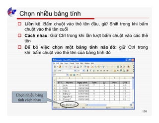 150
Chọn nhiều bảng tính
o Liền kề: Bấm chuột vào thẻ tên đầu, giữ Shift trong khi bấm
chuột vào thẻ tên cuối
o Cách nhau: Giữ Ctrl trong khi lần lượt bấm chuột vào các thẻ
tên
o Để bỏ việc chọn một bảng tính nào đó: giữ Ctrl trong
khi bấm chuột vào thẻ tên của bảng tính đó
Chọn nhiều bảng
tính cách nhau
 