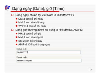 156
Dạng ngày (Date), giờ (Time)
o Dạng ngày chuẩn tại Việt Nam là DD/MM/YYYY
n DD: 2 con số chỉ ngày
n MM: 2 con số chỉ tháng
n YYYY: 4 con số chỉ năm
o Dạng giờ thường được sử dụng là HH:MM:SS AM/PM
n HH: 2 con số chỉ giờ
n MM: 2 con số chỉ phút
n SS: 2 con số chỉ giây
n AM/PM: Chỉ buổi trong ngày
 