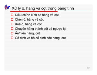 164
Xử lý ô, hàng và cột trong bảng tính
o Điều chỉnh kích cỡ hàng và cột
o Chèn ô, hàng và cột
o Xóa ô, hàng và cột
o Chuyển hàng thành cột và ngược lại
o Ẩn/hiện hàng, cột
o Cố định và bỏ cố định các hàng, cột
 