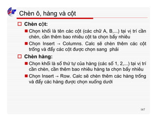 167
Chèn ô, hàng và cột
o Chèn cột:
n Chọn khối là tên các cột (các chữ A, B,...) tại vị trí cần
chèn, cần thêm bao nhiêu cột ta chọn bấy nhiêu
n Chọn Insert → Columns. Calc sẽ chèn thêm các cột
trống và đẩy các cột được chọn sang phải
o Chèn hàng:
n Chọn khối là số thứ tự của hàng (các số 1, 2,...) tại vị trí
cần chèn, cần thêm bao nhiêu hàng ta chọn bấy nhiêu
n Chọn Insert → Row. Calc sẽ chèn thêm các hàng trống
và đẩy các hàng được chọn xuống dưới
 
