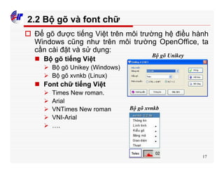 17
2.2 Bộ gõ và font chữ
o Để gõ được tiếng Việt trên môi trường hệ điều hành
Windows cũng như trên môi trường OpenOffice, ta
cần cài đặt và sử dụng:
n Bộ gõ tiếng Việt
Ø Bộ gõ Unikey (Windows)
Ø Bộ gõ xvnkb (Linux)
n Font chữ tiếng Việt
Ø Times New roman.
Ø Arial
Ø VNTimes New roman
Ø VNI-Arial
Ø ….
Bộ gõ Unikey
Bộ gõ xvnkb
 