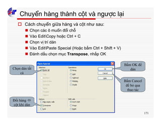 171
Chuyển hàng thành cột và ngược lại
o Cách chuyển giữa hàng và cột như sau:
n Chọn các ô muốn đổi chỗ
n Vào EditCopy hoặc Ctrl + C
n Chọn vị trí dán
n Vào EditPaste Special (Hoặc bấm Ctrl + Shift + V)
n Đánh dấu chọn mục Transpose, nhấp OK
Chọn dán tất
cả
Đổi hàng ó
cột khi dán
Bấm OK để
dán
Bấm Cancel
để bỏ qua
thao tác
 