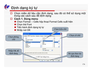 176
Định dạng ký tự
o Chọn miền dữ liệu cần định dạng, sau đó có thể sử dụng một
trong các cách sau để định dạng
o Cách 1. Dùng menu
n Chọn Format → Cells hộp thoại Format Cells xuất hiện
n Chọn thẻ Font
n Tiến hành định dạng ký tự
n Nhấp nút OK
Chọn phông
chữ
Chọn kiểu chữ
Chọn cỡ chữ
Bỏ qua thao tác
định dạng
Nhấp OK để
định dạng
 