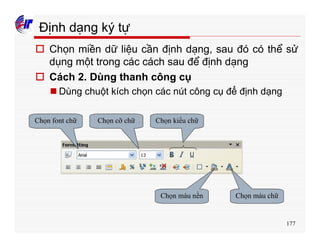 177
Định dạng ký tự
o Chọn miền dữ liệu cần định dạng, sau đó có thể sử
dụng một trong các cách sau để định dạng
o Cách 2. Dùng thanh công cụ
n Dùng chuột kích chọn các nút công cụ để định dạng
Chọn font chữ Chọn cỡ chữ Chọn kiểu chữ
Chọn màu nền Chọn màu chữ
 