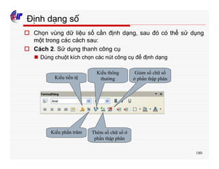 180
Định dạng số
o Chọn vùng dữ liệu số cần định dạng, sau đó có thể sử dụng
một trong các cách sau:
o Cách 2. Sử dụng thanh công cụ
n Dùng chuột kích chọn các nút công cụ để định dạng
Kiểu tiền tệ
Kiểu phần trăm Thêm số chữ số ở
phần thập phân
Kiểu thông
thường
Giảm số chữ số
ở phần thập phân
 