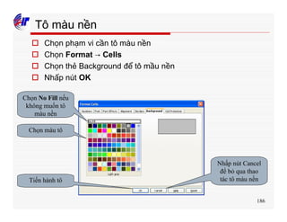 186
Tô màu nền
o Chọn phạm vi cần tô màu nền
o Chọn Format → Cells
o Chọn thẻ Background để tô mầu nền
o Nhấp nút OK
Chọn No Fill nếu
không muốn tô
màu nền
Chọn màu tô
Tiến hành tô
Nhấp nút Cancel
để bỏ qua thao
tác tô màu nền
 