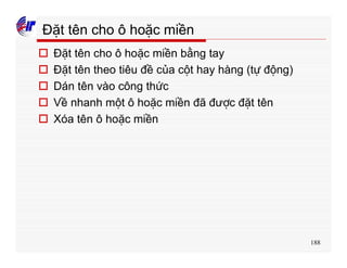 188
Đặt tên cho ô hoặc miền
o Đặt tên cho ô hoặc miền bằng tay
o Đặt tên theo tiêu đề của cột hay hàng (tự động)
o Dán tên vào công thức
o Về nhanh một ô hoặc miền đã được đặt tên
o Xóa tên ô hoặc miền
 