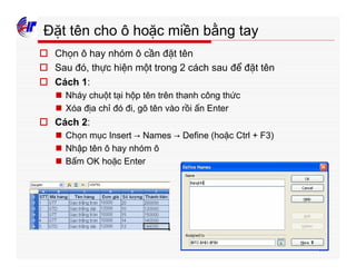 189
Đặt tên cho ô hoặc miền bằng tay
o Chọn ô hay nhóm ô cần đặt tên
o Sau đó, thực hiện một trong 2 cách sau để đặt tên
o Cách 1:
n Nháy chuột tại hộp tên trên thanh công thức
n Xóa địa chỉ đó đi, gõ tên vào rồi ấn Enter
o Cách 2:
n Chọn mục Insert → Names → Define (hoặc Ctrl + F3)
n Nhập tên ô hay nhóm ô
n Bấm OK hoặc Enter
 