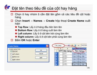 190
Đặt tên theo tiêu đề của cột hay hàng
o Chọn ô hay nhóm ô cần đặt tên gồm cả các tiêu đề cột hoặc
hàng
o Chọn Insert → Names → Create hộp thoại Create Name xuất
hiện
n Top Row: Lấy ô ở hàng đầu tiên làm tên
n Bottom Row: Lấy ô ở hàng cuối làm tên
n Left column: Lấy ô ở cột bên trái cùng làm tên
n Right column: Lấy ô ở cột bên phải cùng làm tên
o Bấm OK hoặc Enter
 