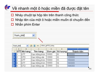 192
Về nhanh một ô hoặc miền đã được đặt tên
o Nháy chuột tại hộp tên trên thanh công thức
o Nhập tên của một ô hoặc miền muốn di chuyển đến
o Nhấn phím Enter
 