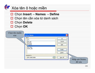 193
Xóa tên ô hoặc miền
o Chọn Insert → Names → Define
o Chọn tên cần xóa từ danh sách
o Chọn Delete
o Chọn OK
Chọn tên muốn
xóa
Nhấp nút Delete
để xóa
 