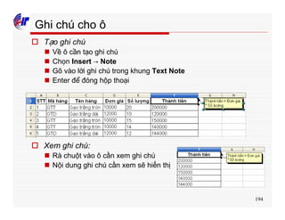 194
Ghi chú cho ô
o Tạo ghi chú
n Về ô cần tạo ghi chú
n Chọn Insert → Note
n Gõ vào lời ghi chú trong khung Text Note
n Enter để đóng hộp thoại
o Xem ghi chú:
n Rà chuột vào ô cần xem ghi chú
n Nội dung ghi chú cần xem sẽ hiển thị
 