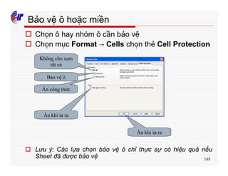 195
Bảo vệ ô hoặc miền
o Chọn ô hay nhóm ô cần bảo vệ
o Chọn mục Format → Cells chọn thẻ Cell Protection
o Lưu ý: Các lựa chọn bảo vệ ô chỉ thực sự có hiệu quả nếu
Sheet đã được bảo vệ
Không cho xem
tất cả
Bảo vệ ô
Ẩn công thức
Ẩn khi in ra
Ẩn khi in ra
 
