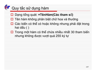 197
Quy tắc sử dụng hàm
o Dạng tổng quát: =TênHàm(Các tham số)
o Tên hàm không phân biệt chữ hoa và thường
o Các biến có thể có hoặc không nhưng phải đặt trong
hai dấu ( )
o Trong một hàm có thể chứa nhiều nhất 30 tham biến
nhưng không được vượt quá 255 ký tự
 