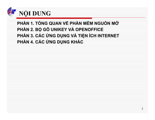 2
NỘI DUNG
PHẦN 1. TỔNG QUAN VỀ PHẦN MỀM NGUỒN MỞ
PHẦN 2. BỘ GÕ UNIKEY VÀ OPENOFFICE
PHẦN 3. CÁC ỨNG DỤNG VÀ TIỆN ÍCH INTERNET
PHẦN 4. CÁC ỨNG DỤNG KHÁC
 