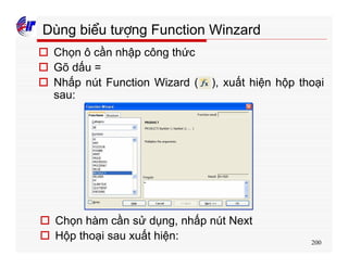 200
Dùng biểu tượng Function Winzard
o Chọn ô cần nhập công thức
o Gõ dấu =
o Nhấp nút Function Wizard ( ), xuất hiện hộp thoại
sau:
o Chọn hàm cần sử dụng, nhấp nút Next
o Hộp thoại sau xuất hiện:
 