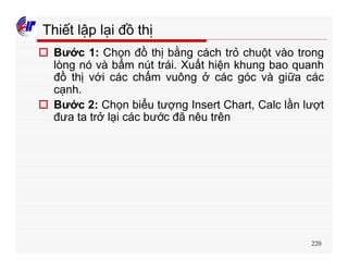 220
Thiết lập lại đồ thị
o Bước 1: Chọn đồ thị bằng cách trỏ chuột vào trong
lòng nó và bấm nút trái. Xuất hiện khung bao quanh
đồ thị với các chấm vuông ở các góc và giữa các
cạnh.
o Bước 2: Chọn biểu tượng Insert Chart, Calc lần lượt
đưa ta trở lại các bước đã nêu trên
 