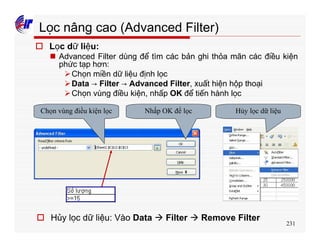 231
Lọc nâng cao (Advanced Filter)
o Lọc dữ liệu:
n Advanced Filter dùng để tìm các bản ghi thỏa mãn các điều kiện
phức tạp hơn:
ØChọn miền dữ liệu định lọc
ØData → Filter → Advanced Filter, xuất hiện hộp thoại
ØChọn vùng điều kiện, nhấp OK để tiến hành lọc
Chọn vùng điều kiện lọc Nhấp OK để lọc
o Hủy lọc dữ liệu: Vào Data à Filter à Remove Filter
Hủy lọc dữ liệu
 