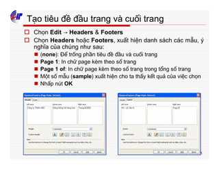 238
Tạo tiêu đề đầu trang và cuối trang
o Chọn Edit → Headers & Footers
o Chọn Headers hoặc Footers, xuất hiện danh sách các mẫu, ý
nghĩa của chúng như sau:
n (none): Để trống phần tiêu đề đầu và cuối trang
n Page 1: In chữ page kèm theo số trang
n Page 1 of: In chữ page kèm theo số trang trong tổng số trang
n Một số mẫu (sample) xuất hiện cho ta thấy kết quả của việc chọn
n Nhấp nút OK
 