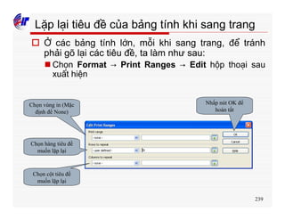 239
Lặp lại tiêu đề của bảng tính khi sang trang
o Ở các bảng tính lớn, mỗi khi sang trang, để tránh
phải gõ lại các tiêu đề, ta làm như sau:
n Chọn Format → Print Ranges → Edit hộp thoại sau
xuất hiện
Chọn vùng in (Mặc
định để None)
Chọn hàng tiêu đề
muốn lặp lại
Chọn cột tiêu đề
muốn lặp lại
Nhấp nút OK để
hoàn tất
 