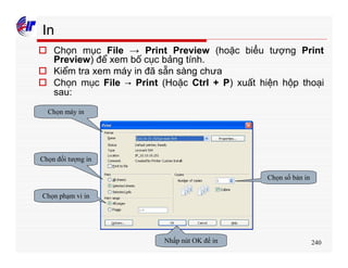 240
In
o Chọn mục File → Print Preview (hoặc biểu tượng Print
Preview) để xem bố cục bảng tính.
o Kiểm tra xem máy in đã sẵn sàng chưa
o Chọn mục File → Print (Hoặc Ctrl + P) xuất hiện hộp thoại
sau:
Chọn máy in
Chọn đối tượng in
Chọn phạm vi in
Nhấp nút OK để in
Chọn số bản in
 