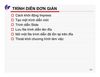 242
TRÌNH DIỄN ĐƠN GIẢN
o Cách khởi động Impress
o Tạo một trình diễn mới
o Trình diễn Slide
o Lưu file trình diễn lên đĩa
o Mở một file trình diễn đã tồn tại trên đĩa
o Thoát khỏi chương trình làm việc
 