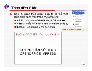 246
Trình diễn Slide
o Sau khi soạn thảo slide xong, ta có thể trình
diễn slide bằng một trong các cách sau:
n Cách 1. Vào menu Slide Show à Slide Show
n Cách 2. Nhấp nút Slide Show trên thanh công cụ
n Cách 3. Bấm phím F5 trên bàn phím
 