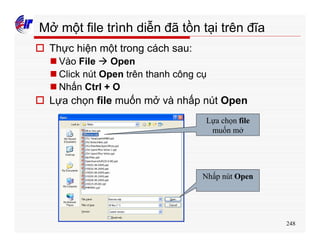 248
Mở một file trình diễn đã tồn tại trên đĩa
o Thực hiện một trong cách sau:
n Vào File à Open
n Click nút Open trên thanh công cụ
n Nhấn Ctrl + O
o Lựa chọn file muốn mở và nhấp nút Open
Lựa chọn file
muốn mở
Nhấp nút Open
 