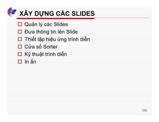 250
XÂY DỰNG CÁC SLIDES
o Quản lý các Slides
o Đưa thông tin lên Slide
o Thiết lập hiệu ứng trình diễn
o Cửa sổ Sorter
o Kỹ thuật trình diễn
o In ấn
 