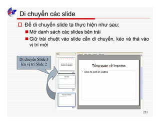 253
Di chuyển các slide
o Để di chuyển slide ta thực hiện như sau:
n Mở danh sách các slides bên trái
n Giữ trái chuột vào slide cần di chuyển, kéo và thả vào
vị trí mới
Di chuyển Slide 3
lên vị trí Slide 2
 
