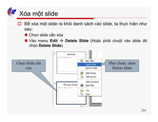 254
Xóa một slide
o Để xóa một slide ra khỏi danh sách các slide, ta thực hiện như
sau:
n Chọn slide cần xóa
n Vào menu Edit à Delete Slide (Hoặc phải chuột vào slide đó
chọn Delete Slide)
Chọn Slide cần
xóa
Phải chuột, chọn
Delete Slide
 