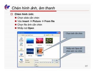 257
Chèn hình ảnh, âm thanh
o Chèn hình ảnh:
n Chọn slide cần chèn
n Vào Insert à Picture à From file
n Chọn file ảnh cần chèn
n Nhấp nút Open
Chọn ảnh cần chèn
Nhấp nút Open để
chèn ảnh vào slide
 