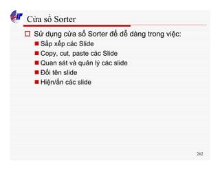 262
Cửa sổ Sorter
o Sử dụng cửa sổ Sorter để dễ dàng trong việc:
n Sắp xếp các Slide
n Copy, cut, paste các Slide
n Quan sát và quản lý các slide
n Đổi tên slide
n Hiện/ẩn các slide
 