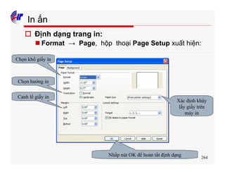 264
In ấn
o Định dạng trang in:
n Format → Page, hộp thoại Page Setup xuất hiện:
Chọn khổ giấy in
Chọn hướng in
Canh lề giấy in
Xác định khây
lấy giấy trên
máy in
Nhấp nút OK để hoàn tất định dạng
 