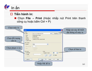 265
In ấn
o Tiến hành in:
n Chọn File → Print (Hoặc nhấp nút Print trên thanh
công cụ hoặc bấm Ctrl + P)
Chọn máy in
Chọn đối tượng
cần in
Chọn phạm vi in
Chọn số bản in
Nhấp OK để in
Nhấp nút này để thiết
đặt thông số máy in
 