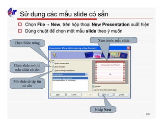 267
Sử dụng các mẫu slide có sẵn
o Chọn File → New, trên hộp thoại New Presentation xuất hiện
o Dùng chuột để chọn một mẫu slide theo ý muốn
Chèn Slide trắng
Chèn slide mới từ
mẫu slide có sẵn
Mở slide từ tập tin
có sẵn
Xem trước mẫu slide
Nhấp Next
 