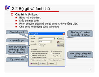 27
2.2 Bộ gõ và font chữ
o Cấu hình Unikey:
n Bảng mã mặc định.
n Kiểu gõ mặc định.
n Phím chuyển giữa chế độ gõ tiếng Anh và tiếng Việt.
n Cho phép khởi động cùng Windows
Chọn bảng mã
Chọn kiểu gõ
Phím chuyển giữa
chế độ gõ tiếng
Việt và tiếng Anh
Tùy chọn khác
Khởi động Unikey khi
vào windows
Thường trú Unikey
trên khây hệ thống
 