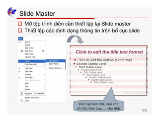 272
Slide Master
o Mở tệp trình diễn cần thiết lập lại Slide master
o Thiết lập các định dạng thông tin trên bố cục slide
Thiết lập font chữ, màu chữ,
cỡ chữ, hiệu ứng, … cho slide
 