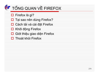 275
TỔNG QUAN VỀ FIREFOX
o Firefox là gì?
o Tại sao nên dùng Firefox?
o Cách tải và cài đặt Firefox
o Khởi động Firefox
o Giới thiệu giao diện Firefox
o Thoát khỏi Firefox
 