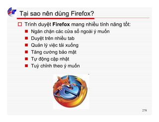 278
Tại sao nên dùng Firefox?
o Trình duyệt Firefox mang nhiều tính năng tốt:
n Ngăn chặn các cửa sổ ngoài ý muốn
n Duyệt trên nhiều tab
n Quản lý việc tải xuống
n Tăng cường bảo mật
n Tự động cập nhật
n Tuỳ chỉnh theo ý muốn
 