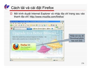 279
Cách tải và cài đặt Firefox
o Mở trình duyệt Internet Explorer và nhập địa chỉ trang sau vào
thanh địa chỉ: http://www.mozilla.com/firefox/
Nhấp nút này để
Download phiên
bản mới nhất
 
