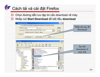 280
Cách tải và cài đặt Firefox
o Chọn đường dẫn lưu tập tin cần download về máy
o Nhấp nút Start Download để bắt đầu download
Nhấp nút này để
Download
Sau khi
download về
máy tính
 