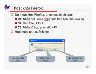 290
Thoát khỏi Firefox
o Để thoát khỏi Firefox, ta có các cách sau:
n C1. Nhấn nút Close ( ) phía trên bên phải cửa sổ
n C2. Vào File à Exit
n C3. Nhấn tổ hợp phím Alt + F4
o Hộp thoại sau xuất hiện:
Lưu trước khi
thoát
Không lưu và
thoát
Bỏ qua thao tác
thoát
 