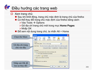 292
Điều hướng các trang web
o Xem trang chủ:
n Sau khi khởi động, trang chủ mặc định là trang chủ của firefox
n Có thể thay đổi trang chủ mặc định của firefox bằng cách:
ØVào Tools à Options
ØGõ địa chỉ trang chủ mới trong mục Home Pages
ØNhấp OK
n Để xem nội dung trang chủ, ta nhấn Alt + Home
Chọn thẻ Main
Gõ địa chỉ trang
chủ vào đây
Nhấp nút OK để
lưu sự thay đổi
 
