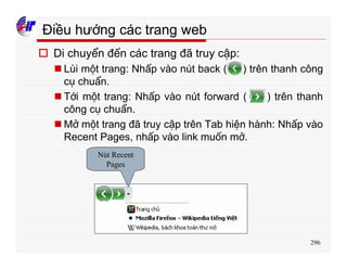 296
Điều hướng các trang web
o Di chuyển đến các trang đã truy cập:
n Lùi một trang: Nhấp vào nút back ( ) trên thanh công
cụ chuẩn.
n Tới một trang: Nhấp vào nút forward ( ) trên thanh
công cụ chuẩn.
n Mở một trang đã truy cập trên Tab hiện hành: Nhấp vào
Recent Pages, nhấp vào link muốn mở.
Nút Recent
Pages
 